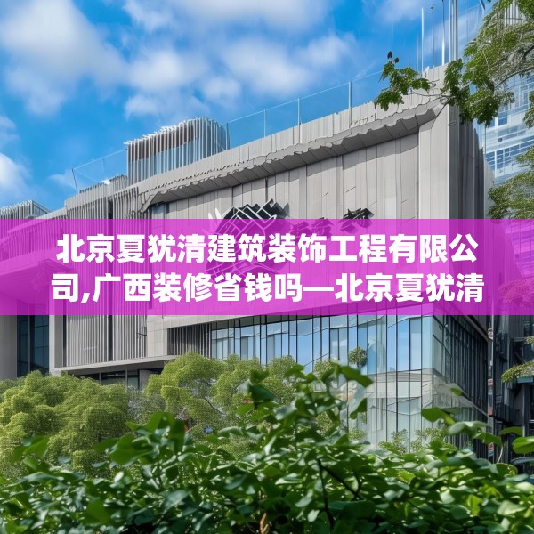 北京夏犹清建筑装饰工程有限公司,广西装修省钱吗—北京夏犹清建筑装饰工程有限公司469.a345b346c349fgy.356jhhj