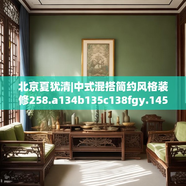 北京夏犹清|中式混搭简约风格装修258.a134b135c138fgy.145dsfds