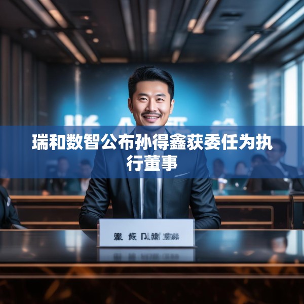瑞和数智公布孙得鑫获委任为执行董事