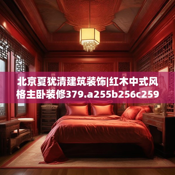 北京夏犹清建筑装饰|红木中式风格主卧装修379.a255b256c259fgy.266jhhj