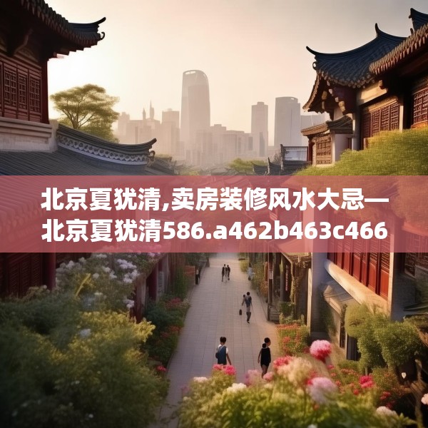 北京夏犹清,卖房装修风水大忌—北京夏犹清586.a462b463c466fgy.473sdA