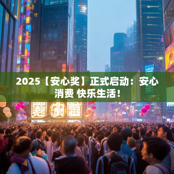 2025【安心奖】正式启动：安心消费 快乐生活！