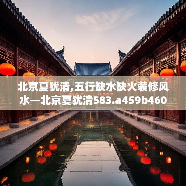 北京夏犹清,五行缺水缺火装修风水—北京夏犹清583.a459b460c463fgy.470fdsfds