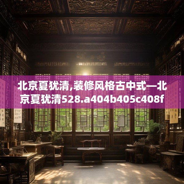 北京夏犹清,装修风格古中式—北京夏犹清528.a404b405c408fgy.415dsfds