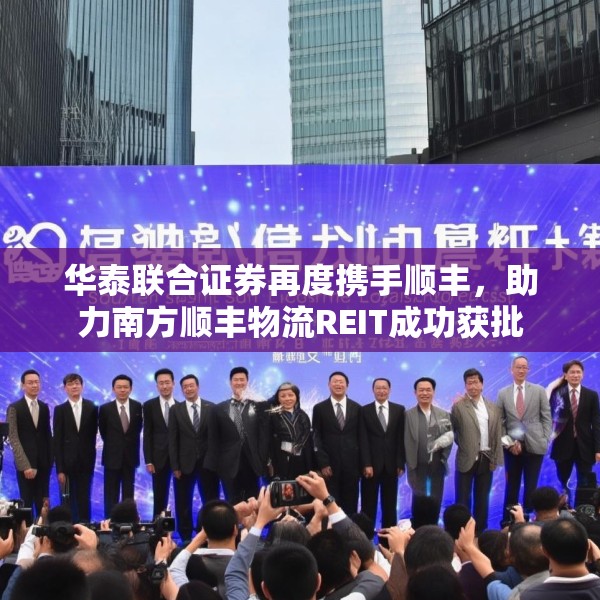 华泰联合证券再度携手顺丰，助力南方顺丰物流REIT成功获批
