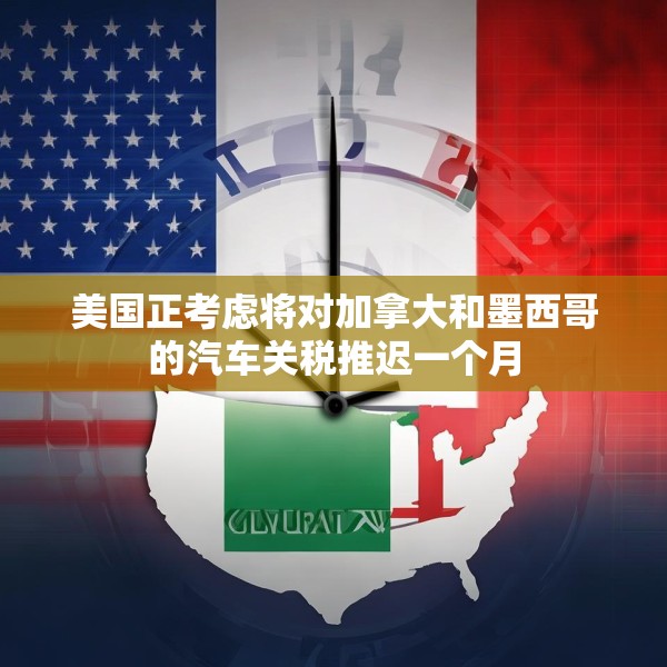 美国正考虑将对加拿大和墨西哥的汽车关税推迟一个月
