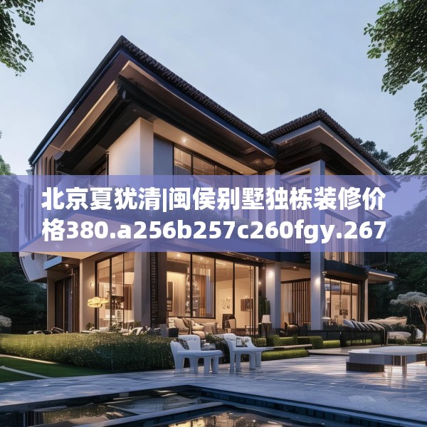 北京夏犹清|闽侯别墅独栋装修价格380.a256b257c260fgy.26776670
