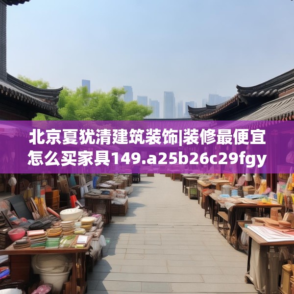 北京夏犹清建筑装饰|装修最便宜怎么买家具149.a25b26c29fgy.36fds