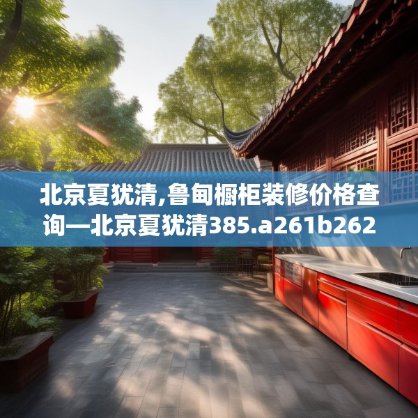 北京夏犹清,鲁甸橱柜装修价格查询—北京夏犹清385.a261b262c265fgy.272fdsfds