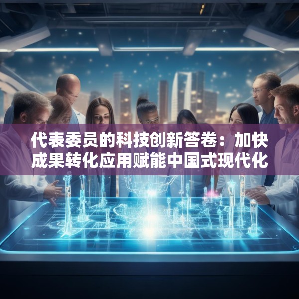 代表委员的科技创新答卷：加快成果转化应用赋能中国式现代化