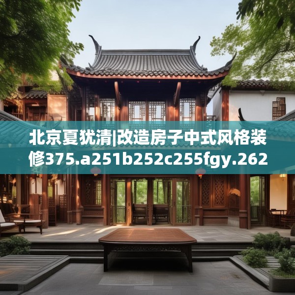 北京夏犹清|改造房子中式风格装修375.a251b252c255fgy.262fhsg