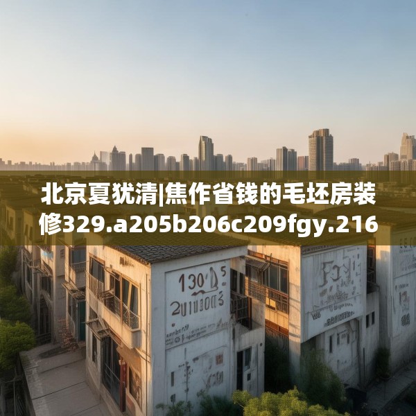 北京夏犹清|焦作省钱的毛坯房装修329.a205b206c209fgy.216fds