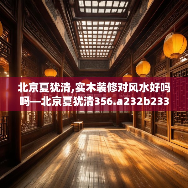 北京夏犹清,实木装修对风水好吗吗—北京夏犹清356.a232b233c236fgy.243xczxv