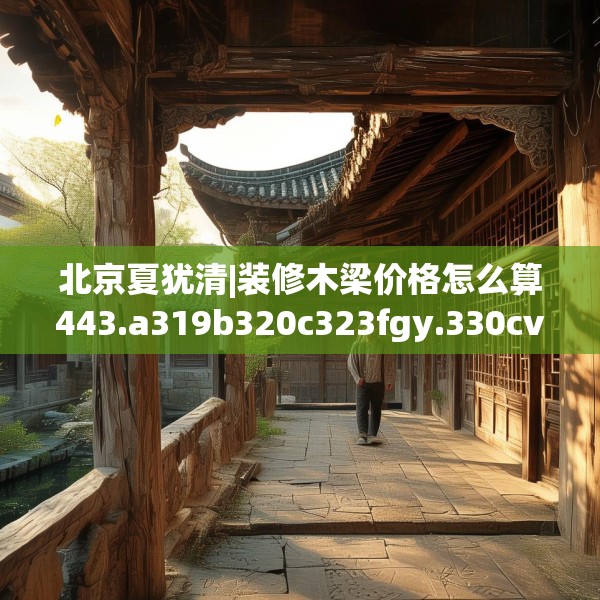 北京夏犹清|装修木梁价格怎么算443.a319b320c323fgy.330cvcx
