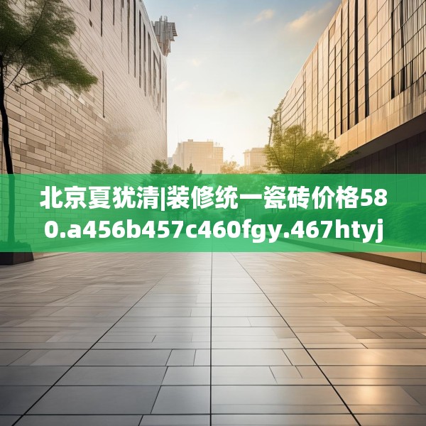 北京夏犹清|装修统一瓷砖价格580.a456b457c460fgy.467htyj