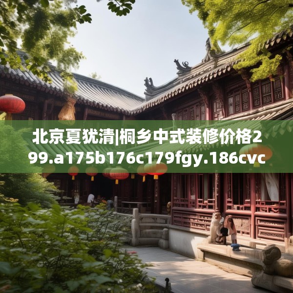 北京夏犹清|桐乡中式装修价格299.a175b176c179fgy.186cvcx