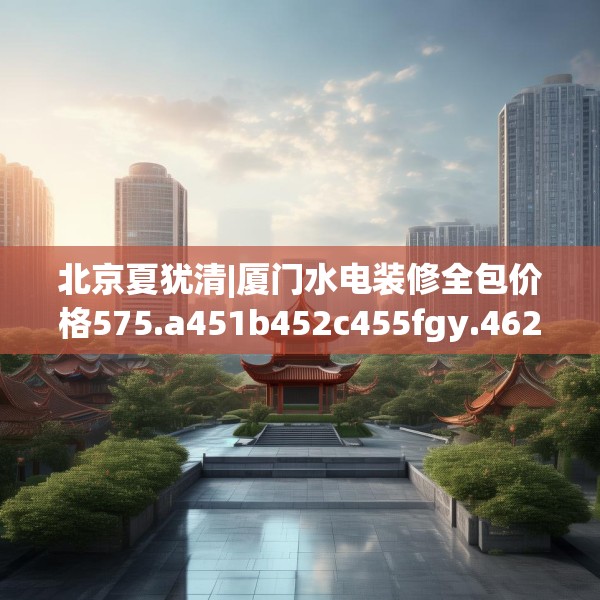 北京夏犹清|厦门水电装修全包价格575.a451b452c455fgy.462bnbn