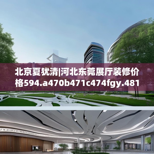 北京夏犹清|河北东莞展厅装修价格594.a470b471c474fgy.481nbn