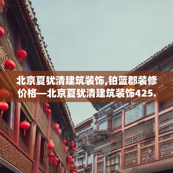 北京夏犹清建筑装饰,铂蓝郡装修价格—北京夏犹清建筑装饰425.a301b302c305fgy.312cvcx