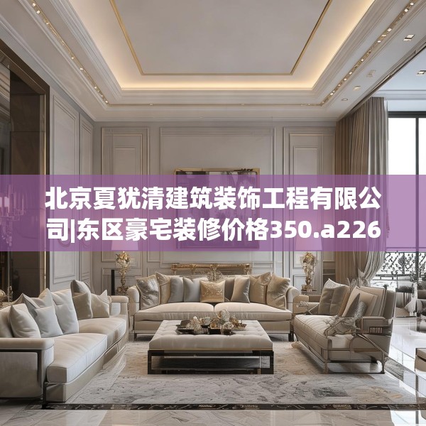 北京夏犹清建筑装饰工程有限公司|东区豪宅装修价格350.a226b227c230fgy.237wew