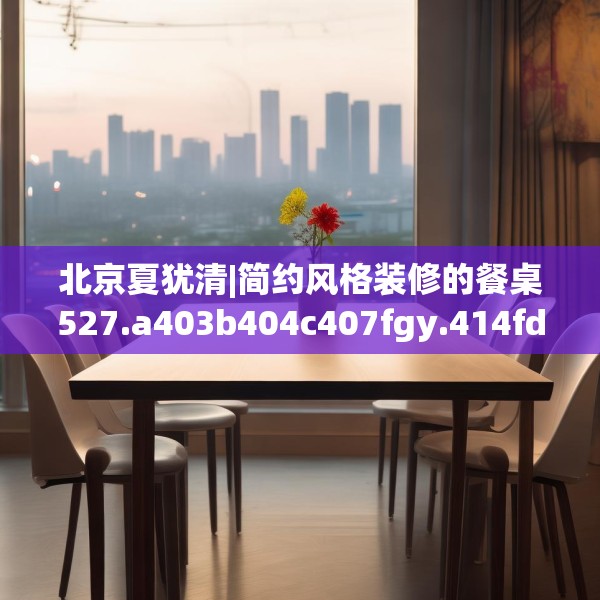 北京夏犹清|简约风格装修的餐桌527.a403b404c407fgy.414fds