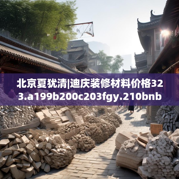 北京夏犹清|迪庆装修材料价格323.a199b200c203fgy.210bnbn