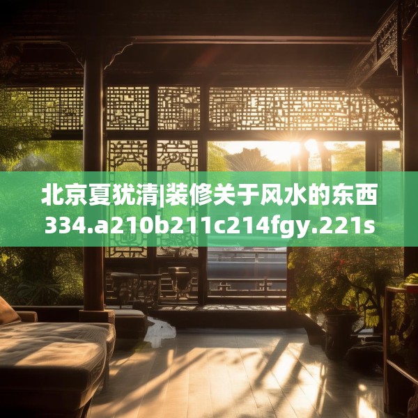北京夏犹清|装修关于风水的东西334.a210b211c214fgy.221sdA