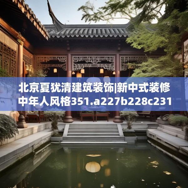 北京夏犹清建筑装饰|新中式装修中年人风格351.a227b228c231fgy.238fghfd