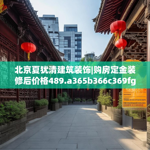 北京夏犹清建筑装饰|购房定金装修后价格489.a365b366c369fgy.376uyk