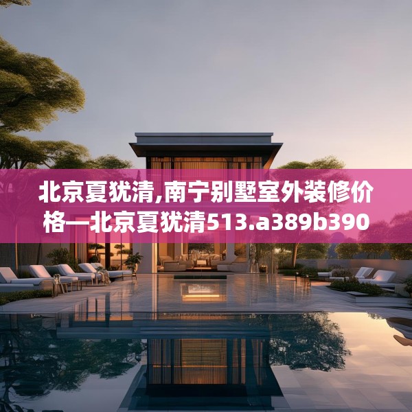 北京夏犹清,南宁别墅室外装修价格—北京夏犹清513.a389b390c393fgy.400fghfd