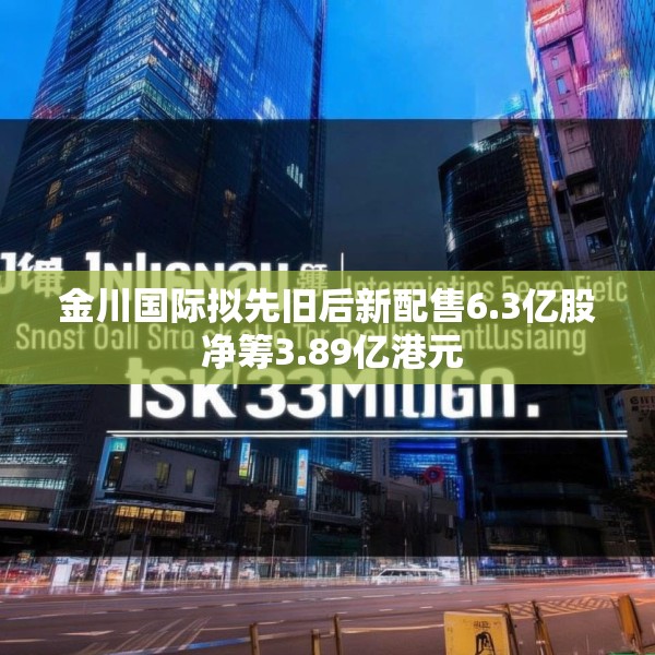 金川国际拟先旧后新配售6.3亿股 净筹3.89亿港元