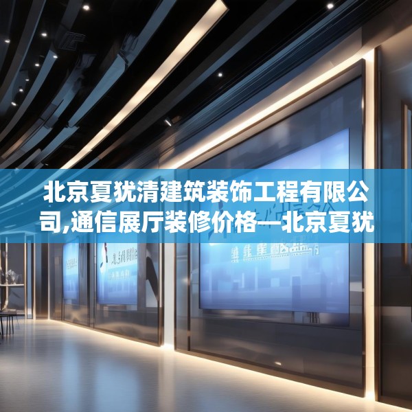 北京夏犹清建筑装饰工程有限公司,通信展厅装修价格—北京夏犹清建筑装饰工程有限公司238.a114b115c118fgy.125htyj