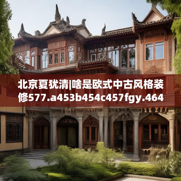 北京夏犹清|啥是欧式中古风格装修577.a453b454c457fgy.464jhhj