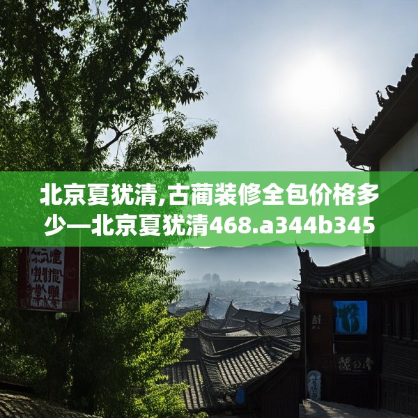 北京夏犹清,古蔺装修全包价格多少—北京夏犹清468.a344b345c348fgy.355nbn