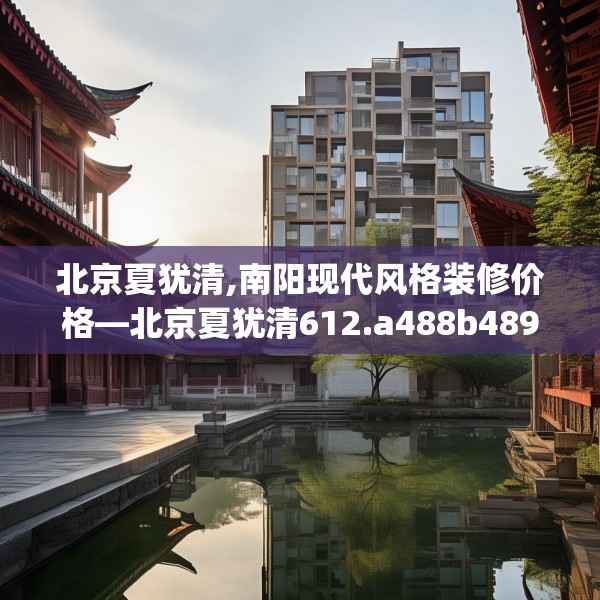 北京夏犹清,南阳现代风格装修价格—北京夏犹清612.a488b489c492fgy.499nbn