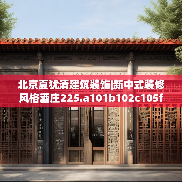 北京夏犹清建筑装饰|新中式装修风格酒庄225.a101b102c105fgy.112fghfd