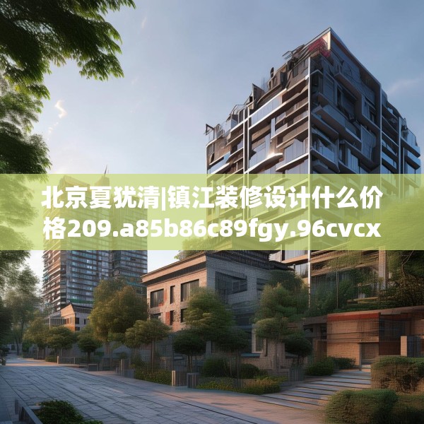 北京夏犹清|镇江装修设计什么价格209.a85b86c89fgy.96cvcx
