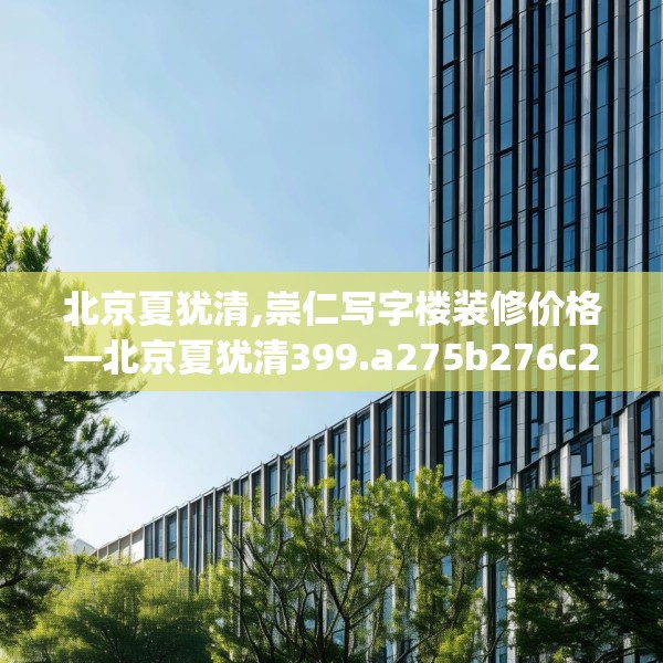 北京夏犹清,崇仁写字楼装修价格—北京夏犹清399.a275b276c279fgy.286uyk