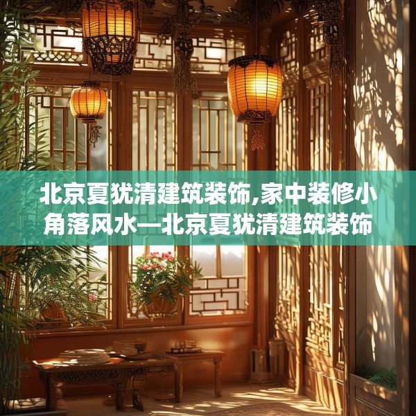 北京夏犹清建筑装饰,家中装修小角落风水—北京夏犹清建筑装饰355.a231b232c235fgy.242poiy