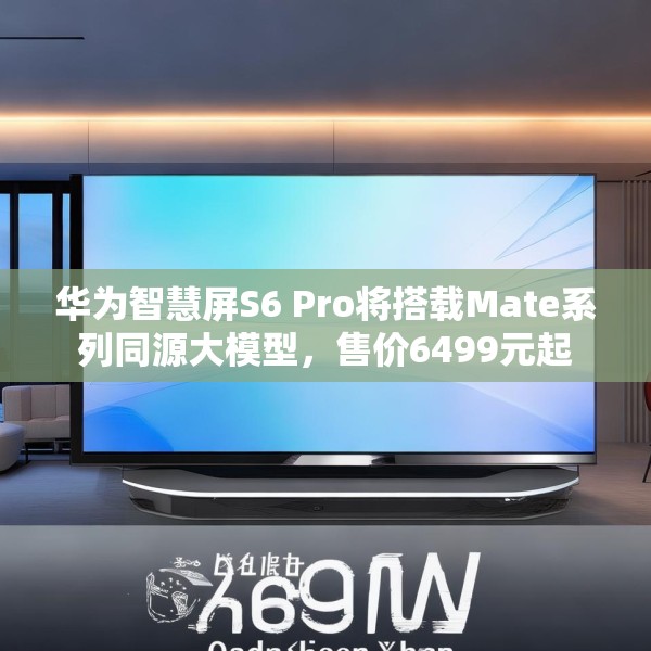 华为智慧屏S6 Pro将搭载Mate系列同源大模型，售价6499元起