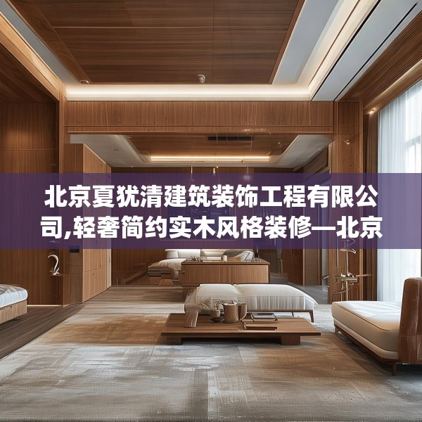 北京夏犹清建筑装饰工程有限公司,轻奢简约实木风格装修—北京夏犹清建筑装饰工程有限公司169.a45b46c49fgy.56fdsfds