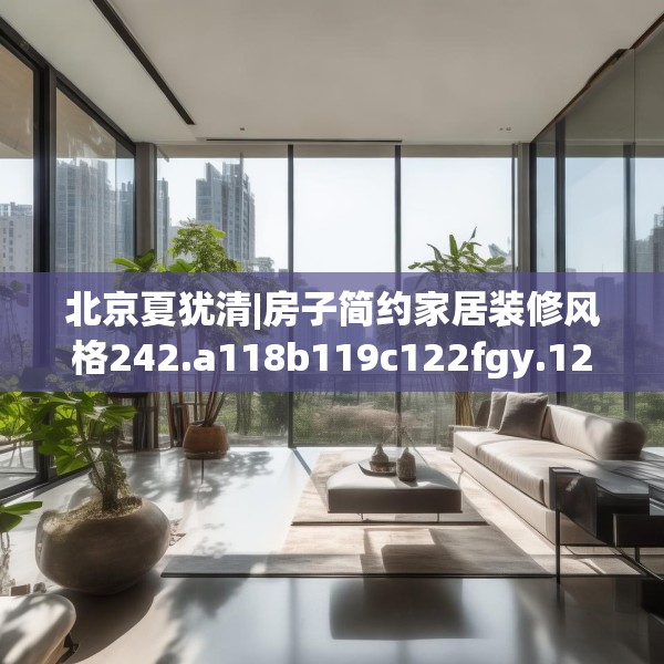 北京夏犹清|房子简约家居装修风格242.a118b119c122fgy.129wew