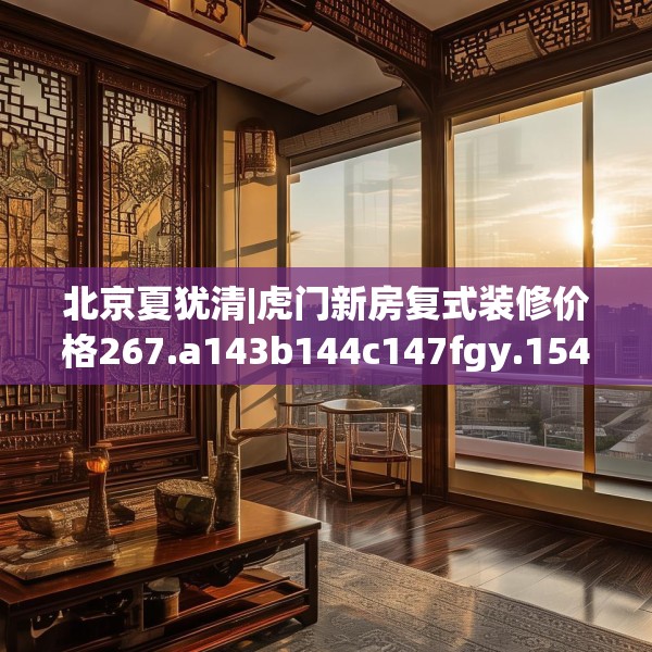 北京夏犹清|虎门新房复式装修价格267.a143b144c147fgy.154fhsg
