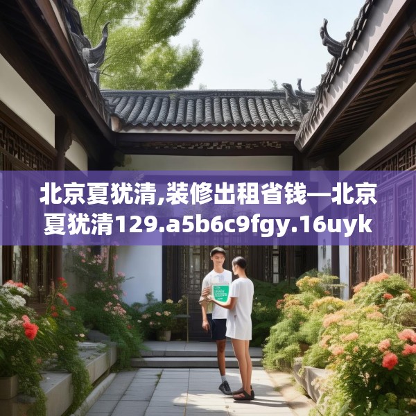 北京夏犹清,装修出租省钱—北京夏犹清129.a5b6c9fgy.16uyk