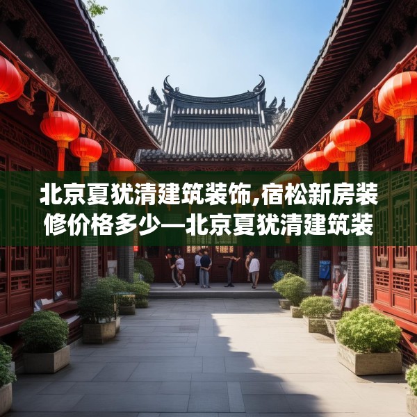 北京夏犹清建筑装饰,宿松新房装修价格多少—北京夏犹清建筑装饰358.a234b235c238fgy.245dewqe