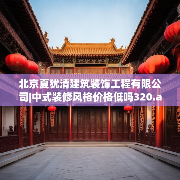北京夏犹清建筑装饰工程有限公司|中式装修风格价格低吗320.a196b197c200fgy.207xczxv