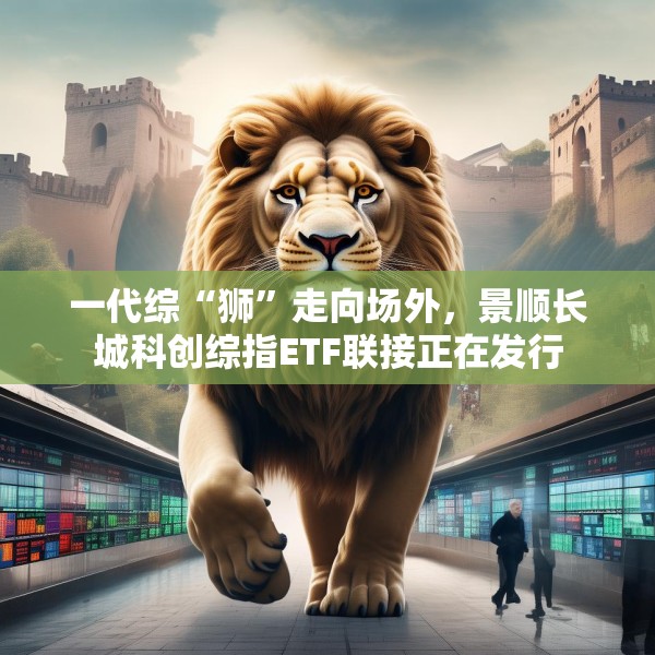 一代综“狮”走向场外，景顺长城科创综指ETF联接正在发行