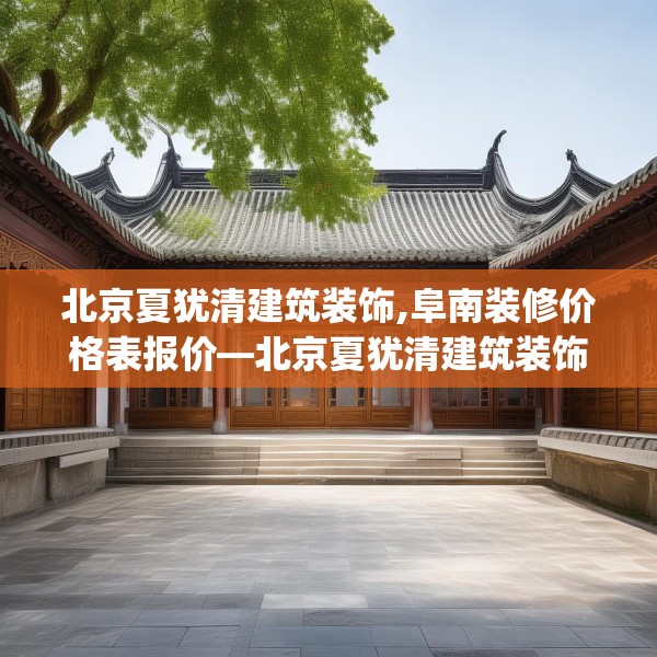 北京夏犹清建筑装饰,阜南装修价格表报价—北京夏犹清建筑装饰258.a134b135c138fgy.145dsfds