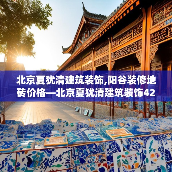 北京夏犹清建筑装饰,阳谷装修地砖价格—北京夏犹清建筑装饰426.a302b303c306fgy.313lkjl