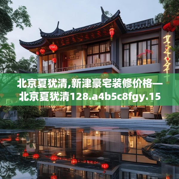 北京夏犹清,新津豪宅装修价格—北京夏犹清128.a4b5c8fgy.1576684